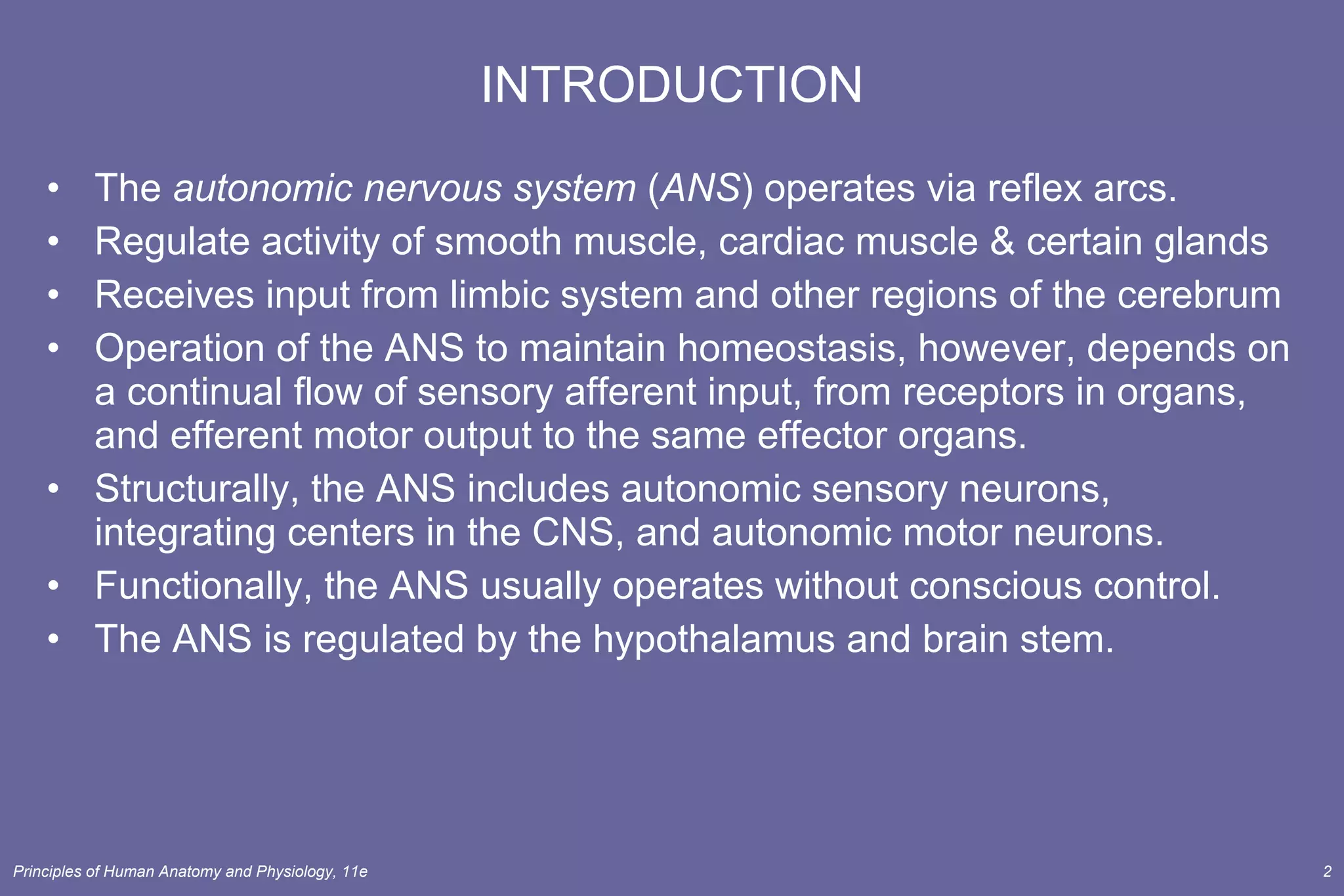 INTRODUCTION The  autonomic nervous system  ( ANS ) operates via reflex arcs. Regulate activity of smooth muscle, cardiac muscle & certain glands Receives input from limbic system and other regions of the cerebrum Operation of the ANS to maintain homeostasis, however, depends on a continual flow of sensory afferent input, from receptors in organs, and efferent motor output to the same effector organs. Structurally, the ANS includes autonomic sensory neurons, integrating centers in the CNS, and autonomic motor neurons. Functionally, the ANS usually operates without conscious control. The ANS is regulated by the hypothalamus and brain stem. 