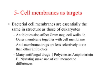 5- Cell membranes as targets
• Bacterial cell membranes are essentially the
same in structure as those of eukaryotes
– Antibiotics also affect Gram neg. cell walls, ie.
Outer membrane together with cell membrane
– Anti-membrane drugs are less selectively toxic
than other antibiotics.
– Many antifungal drugs ( Polyenes as Amphotericin
B, Nystatin) make use of cell membrane
differences.
 
