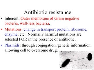 Antibiotic resistance
• Inherent: Outer membrane of Gram negative
bacteria, wall-less bacteria.
• Mutations: change in transport protein, ribosome,
enzyme, etc. Normally harmful mutations are
selected FOR in the presence of antibiotic.
• Plasmids: through conjugation, genetic information
allowing cell to overcome drug.
 