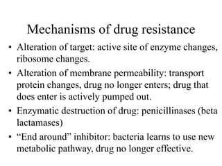 Mechanisms of drug resistance
• Alteration of target: active site of enzyme changes,
ribosome changes.
• Alteration of membrane permeability: transport
protein changes, drug no longer enters; drug that
does enter is actively pumped out.
• Enzymatic destruction of drug: penicillinases (beta
lactamases)
• “End around” inhibitor: bacteria learns to use new
metabolic pathway, drug no longer effective.
 