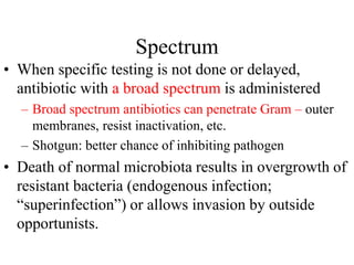Spectrum
• When specific testing is not done or delayed,
antibiotic with a broad spectrum is administered
– Broad spectrum antibiotics can penetrate Gram – outer
membranes, resist inactivation, etc.
– Shotgun: better chance of inhibiting pathogen
• Death of normal microbiota results in overgrowth of
resistant bacteria (endogenous infection;
“superinfection”) or allows invasion by outside
opportunists.
 