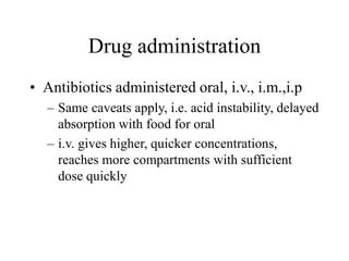 Drug administration
• Antibiotics administered oral, i.v., i.m.,i.p
– Same caveats apply, i.e. acid instability, delayed
absorption with food for oral
– i.v. gives higher, quicker concentrations,
reaches more compartments with sufficient
dose quickly
 