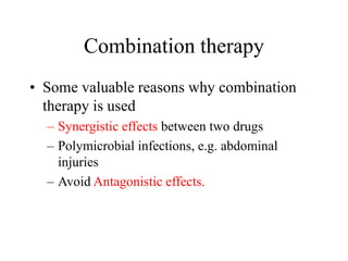 Combination therapy
• Some valuable reasons why combination
therapy is used
– Synergistic effects between two drugs
– Polymicrobial infections, e.g. abdominal
injuries
– Avoid Antagonistic effects.
 