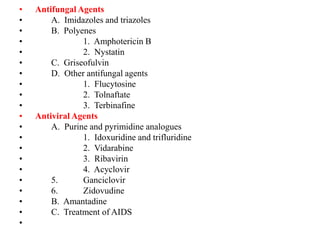 • Antifungal Agents
• A. Imidazoles and triazoles
• B. Polyenes
• 1. Amphotericin B
• 2. Nystatin
• C. Griseofulvin
• D. Other antifungal agents
• 1. Flucytosine
• 2. Tolnaftate
• 3. Terbinafine
• Antiviral Agents
• A. Purine and pyrimidine analogues
• 1. Idoxuridine and trifluridine
• 2. Vidarabine
• 3. Ribavirin
• 4. Acyclovir
• 5. Ganciclovir
• 6. Zidovudine
• B. Amantadine
• C. Treatment of AIDS
•
 
