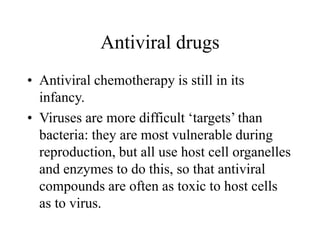 Antiviral drugs
• Antiviral chemotherapy is still in its
infancy.
• Viruses are more difficult ‘targets’ than
bacteria: they are most vulnerable during
reproduction, but all use host cell organelles
and enzymes to do this, so that antiviral
compounds are often as toxic to host cells
as to virus.
 