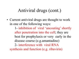Antiviral drugs (cont.)
• Current antiviral drugs are thought to work
in one of the following ways:
1- inhibition of viral ‘uncoating’ shortly
after penetration into the cell; they are
best for prophylaxis or very early in the
disease course (e.g.amantadine)
2- interference with viral RNA
synthesis and function (e.g. ribavirin)
 