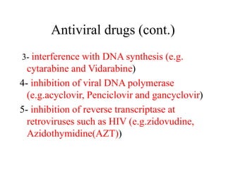 Antiviral drugs (cont.)
3- interference with DNA synthesis (e.g.
cytarabine and Vidarabine)
4- inhibition of viral DNA polymerase
(e.g.acyclovir, Penciclovir and gancyclovir)
5- inhibition of reverse transcriptase at
retroviruses such as HIV (e.g.zidovudine,
Azidothymidine(AZT))
 