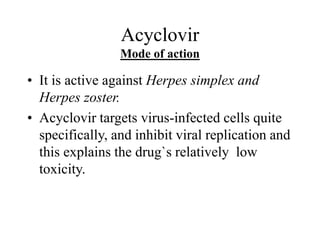 Acyclovir
Mode of action
• It is active against Herpes simplex and
Herpes zoster.
• Acyclovir targets virus-infected cells quite
specifically, and inhibit viral replication and
this explains the drug`s relatively low
toxicity.
 