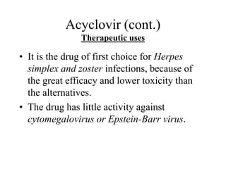 Acyclovir (cont.)
Therapeutic uses
• It is the drug of first choice for Herpes
simplex and zoster infections, because of
the great efficacy and lower toxicity than
the alternatives.
• The drug has little activity against
cytomegalovirus or Epstein-Barr virus.
 