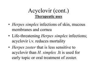 Acyclovir (cont.)
Therapeutic uses
• Herpes simplex infections of skin, mucous
membranes and cornea
• Life-threatening Herpes simplex infections;
acyclovir i.v. reduces mortality
• Herpes zoster that is less sensitive to
acyclovir than H. simplex .It is used for
early topic or oral treatment of zoster.
 