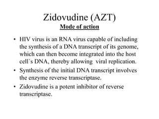 Zidovudine (AZT)
Mode of action
• HIV virus is an RNA virus capable of including
the synthesis of a DNA transcript of its genome,
which can then become integrated into the host
cell`s DNA, thereby allowing viral replication.
• Synthesis of the initial DNA transcript involves
the enzyme reverse transcriptase.
• Zidovudine is a potent inhibitor of reverse
transcriptase.
 