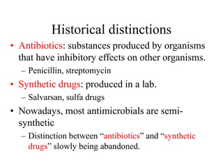 Historical distinctions
• Antibiotics: substances produced by organisms
that have inhibitory effects on other organisms.
– Penicillin, streptomycin
• Synthetic drugs: produced in a lab.
– Salvarsan, sulfa drugs
• Nowadays, most antimicrobials are semi-
synthetic
– Distinction between “antibiotics” and “synthetic
drugs” slowly being abandoned.
 