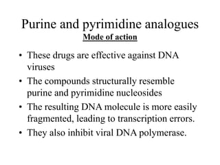 Purine and pyrimidine analogues
Mode of action
• These drugs are effective against DNA
viruses
• The compounds structurally resemble
purine and pyrimidine nucleosides
• The resulting DNA molecule is more easily
fragmented, leading to transcription errors.
• They also inhibit viral DNA polymerase.
 