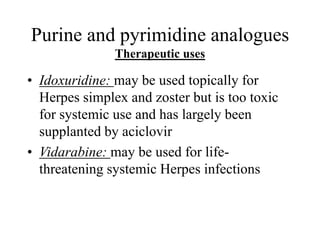 Purine and pyrimidine analogues
Therapeutic uses
• Idoxuridine: may be used topically for
Herpes simplex and zoster but is too toxic
for systemic use and has largely been
supplanted by aciclovir
• Vidarabine: may be used for life-
threatening systemic Herpes infections
 