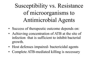 Susceptibility vs. Resistance
of microorganisms to
Antimicrobial Agents
• Success of therapeutic outcome depends on:
• Achieving concentration of ATB at the site of
infection that is sufficient to inhibit bacterial
growth.
• Host defenses impaired- bactericidal agents
• Complete ATB-mediated killing is necessary
 