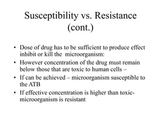 Susceptibility vs. Resistance
(cont.)
• Dose of drug has to be sufficient to produce effect
inhibit or kill the microorganism:
• However concentration of the drug must remain
below those that are toxic to human cells –
• If can be achieved – microorganism susceptible to
the ATB
• If effective concentration is higher than toxic-
microorganism is resistant
 