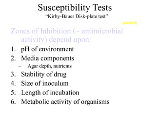 Susceptibility Tests
“Kirby-Bauer Disk-plate test”
Zones of Inhibition (~ antimicrobial
activity) depend upon:
1. pH of environment
2. Media components
– Agar depth, nutrients
3. Stability of drug
4. Size of inoculum
5. Length of incubation
6. Metabolic activity of organisms
(cont’d)
 
