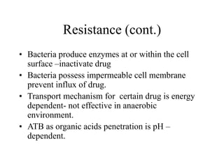 Resistance (cont.)
• Bacteria produce enzymes at or within the cell
surface –inactivate drug
• Bacteria possess impermeable cell membrane
prevent influx of drug.
• Transport mechanism for certain drug is energy
dependent- not effective in anaerobic
environment.
• ATB as organic acids penetration is pH –
dependent.
 