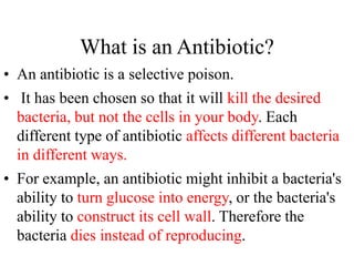 What is an Antibiotic?
• An antibiotic is a selective poison.
• It has been chosen so that it will kill the desired
bacteria, but not the cells in your body. Each
different type of antibiotic affects different bacteria
in different ways.
• For example, an antibiotic might inhibit a bacteria's
ability to turn glucose into energy, or the bacteria's
ability to construct its cell wall. Therefore the
bacteria dies instead of reproducing.
 
