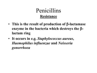 Penicillins
Resistance
• This is the result of production of b-lactamase
enzyme in the bacteria which destroys the b-
lactam ring
• It occurs in e.g. Staphylococcus aureus,
Haemophilus influenzae and Neisseria
gonorrhoea
 