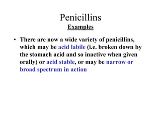 Penicillins
Examples
• There are now a wide variety of penicillins,
which may be acid labile (i.e. broken down by
the stomach acid and so inactive when given
orally) or acid stable, or may be narrow or
broad spectrum in action
 