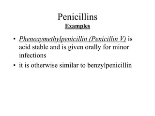 Penicillins
Examples
• Phenoxymethylpenicillin (Penicillin V) is
acid stable and is given orally for minor
infections
• it is otherwise similar to benzylpenicillin
 