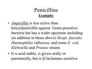 Penicillins
Examples
• Ampicillin is less active than
benzylpenicillin against Gram-possitive
bacteria but has a wider spectrum including
(in addition in those above) Strept. faecalis,
Haemophilus influenza, and some E. coli,
Klebsiella and Proteus strains
• It is acid stable, is given orally or
parenterally, but is b-laclamase sensitive
 