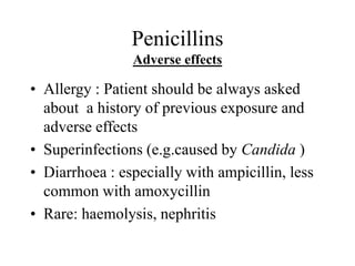 Penicillins
Adverse effects
• Allergy : Patient should be always asked
about a history of previous exposure and
adverse effects
• Superinfections (e.g.caused by Candida )
• Diarrhoea : especially with ampicillin, less
common with amoxycillin
• Rare: haemolysis, nephritis
 