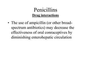 Penicillins
Drug interactions
• The use of ampicillin (or other broad-
spectrum antibiotics) may decrease the
effectiveness of oral conraceptives by
diminishing enterohepatic circulation
 