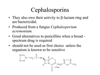 Cephalosporins
• They also owe their activity to b-lactam ring and
are bactericidal.
• Produced from a fungus Cephalosporium
acremonium.
• Good alternatives to penicillins when a broad -
spectrum drug is required
• should not be used as first choice unless the
organism is known to be sensitive
 