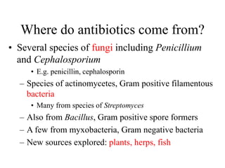 Where do antibiotics come from?
• Several species of fungi including Penicillium
and Cephalosporium
• E.g. penicillin, cephalosporin
– Species of actinomycetes, Gram positive filamentous
bacteria
• Many from species of Streptomyces
– Also from Bacillus, Gram positive spore formers
– A few from myxobacteria, Gram negative bacteria
– New sources explored: plants, herps, fish
 