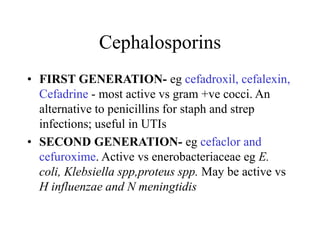 Cephalosporins
• FIRST GENERATION- eg cefadroxil, cefalexin,
Cefadrine - most active vs gram +ve cocci. An
alternative to penicillins for staph and strep
infections; useful in UTIs
• SECOND GENERATION- eg cefaclor and
cefuroxime. Active vs enerobacteriaceae eg E.
coli, Klebsiella spp,proteus spp. May be active vs
H influenzae and N meningtidis
 