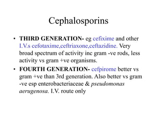 Cephalosporins
• THIRD GENERATION- eg cefixime and other
I.V.s cefotaxime,ceftriaxone,ceftazidine. Very
broad spectrum of activity inc gram -ve rods, less
activity vs gram +ve organisms.
• FOURTH GENERATION- cefpirome better vs
gram +ve than 3rd generation. Also better vs gram
-ve esp enterobacteriaceae & pseudomonas
aerugenosa. I.V. route only
 
