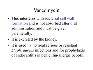 Vancomycin
• This interferes with bacterial cell wall
formation and is not absorbed after oral
administration and must be given
parenterally.
• It is excreted by the kidney.
• It is used i.v. to treat serious or resistant
Staph. aureus infections and for prophylaxis
of endocarditis in penicillin-allergic people.
 
