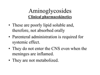 Aminoglycosides
Clinical pharmacokinetics
• These are poorly lipid soluble and,
therefore, not absorbed orally
• Parenteral administration is required for
systemic effect.
• They do not enter the CNS even when the
meninges are inflamed.
• They are not metabolized.
 