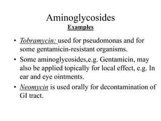 Aminoglycosides
Examples
• Tobramycin: used for pseudomonas and for
some gentamicin-resistant organisms.
• Some aminoglycosides,e.g. Gentamicin, may
also be applied topically for local effect, e.g. In
ear and eye ointments.
• Neomycin is used orally for decontamination of
GI tract.
 