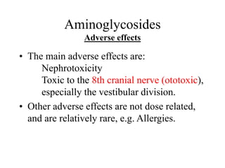 Aminoglycosides
Adverse effects
• The main adverse effects are:
Nephrotoxicity
Toxic to the 8th cranial nerve (ototoxic),
especially the vestibular division.
• Other adverse effects are not dose related,
and are relatively rare, e.g. Allergies.
 