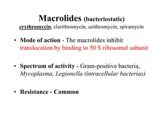 Macrolides (bacteriostatic)
erythromycin, clarithromycin, azithromycin, spiramycin
• Mode of action - The macrolides inhibit
translocation by binding to 50 S ribosomal subunit
• Spectrum of activity - Gram-positive bacteria,
Mycoplasma, Legionella (intracellular bacterias)
• Resistance - Common
 