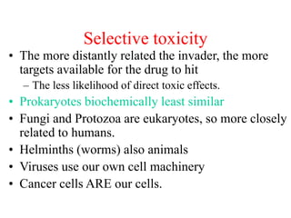 Selective toxicity
• The more distantly related the invader, the more
targets available for the drug to hit
– The less likelihood of direct toxic effects.
• Prokaryotes biochemically least similar
• Fungi and Protozoa are eukaryotes, so more closely
related to humans.
• Helminths (worms) also animals
• Viruses use our own cell machinery
• Cancer cells ARE our cells.
 