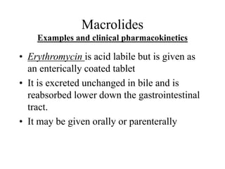Macrolides
Examples and clinical pharmacokinetics
• Erythromycin is acid labile but is given as
an enterically coated tablet
• It is excreted unchanged in bile and is
reabsorbed lower down the gastrointestinal
tract.
• It may be given orally or parenterally
 