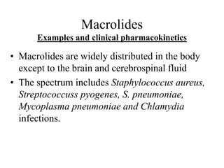 Macrolides
Examples and clinical pharmacokinetics
• Macrolides are widely distributed in the body
except to the brain and cerebrospinal fluid
• The spectrum includes Staphylococcus aureus,
Streptococcuss pyogenes, S. pneumoniae,
Mycoplasma pneumoniae and Chlamydia
infections.
 