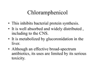 Chloramphenicol
• This inhibits bacterial protein synthesis.
• It is well absorbed and widely distributed ,
including to the CNS.
• It is metabolized by glucoronidation in the
liver.
• Although an effective broad-spectrum
antibiotics, its uses are limited by its serious
toxicity.
 