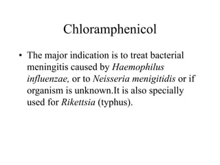 Chloramphenicol
• The major indication is to treat bacterial
meningitis caused by Haemophilus
influenzae, or to Neisseria menigitidis or if
organism is unknown.It is also specially
used for Rikettsia (typhus).
 