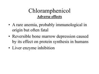 Chloramphenicol
Adverse effects
• A rare anemia, probably immunological in
origin but often fatal
• Reversible bone marrow depression caused
by its effect on protein synthesis in humans
• Liver enzyme inhibition
 