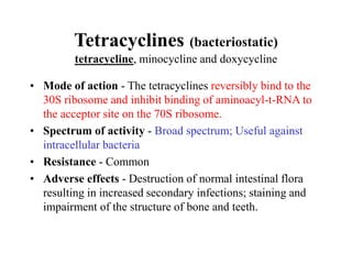 Tetracyclines (bacteriostatic)
tetracycline, minocycline and doxycycline
• Mode of action - The tetracyclines reversibly bind to the
30S ribosome and inhibit binding of aminoacyl-t-RNA to
the acceptor site on the 70S ribosome.
• Spectrum of activity - Broad spectrum; Useful against
intracellular bacteria
• Resistance - Common
• Adverse effects - Destruction of normal intestinal flora
resulting in increased secondary infections; staining and
impairment of the structure of bone and teeth.
 