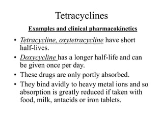 Tetracyclines
Examples and clinical pharmacokinetics
• Tetracycline, oxytetracycline have short
half-lives.
• Doxycycline has a longer half-life and can
be given once per day.
• These drugs are only portly absorbed.
• They bind avidly to heavy metal ions and so
absorption is greatly reduced if taken with
food, milk, antacids or iron tablets.
 