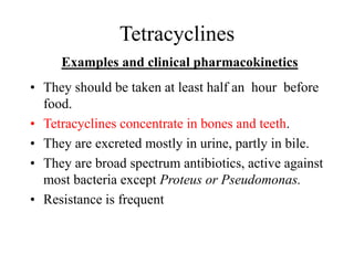 Tetracyclines
Examples and clinical pharmacokinetics
• They should be taken at least half an hour before
food.
• Tetracyclines concentrate in bones and teeth.
• They are excreted mostly in urine, partly in bile.
• They are broad spectrum antibiotics, active against
most bacteria except Proteus or Pseudomonas.
• Resistance is frequent
 