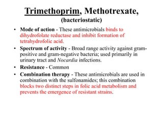 Trimethoprim, Methotrexate,
(bacteriostatic)
• Mode of action - These antimicrobials binds to
dihydrofolate reductase and inhibit formation of
tetrahydrofolic acid.
• Spectrum of activity - Broad range activity against gram-
positive and gram-negative bacteria; used primarily in
urinary tract and Nocardia infections.
• Resistance - Common
• Combination therapy - These antimicrobials are used in
combination with the sulfonamides; this combination
blocks two distinct steps in folic acid metabolism and
prevents the emergence of resistant strains.
 