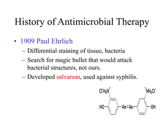 History of Antimicrobial Therapy
• 1909 Paul Ehrlich
– Differential staining of tissue, bacteria
– Search for magic bullet that would attack
bacterial structures, not ours.
– Developed salvarsan, used against syphilis.
 
