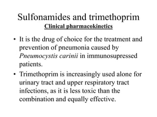 Sulfonamides and trimethoprim
Clinical pharmacokinetics
• It is the drug of choice for the treatment and
prevention of pneumonia caused by
Pneumocystis carinii in immunosupressed
patients.
• Trimethoprim is increasingly used alone for
urinary tract and upper respiratory tract
infections, as it is less toxic than the
combination and equally effective.
 